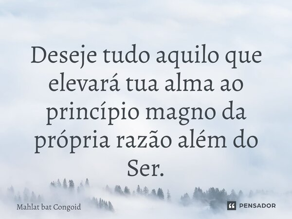 ⁠Deseje tudo aquilo que elevará tua alma ao princípio magno da própria razão além do Ser.... Frase de Mahlat bat Congoid.