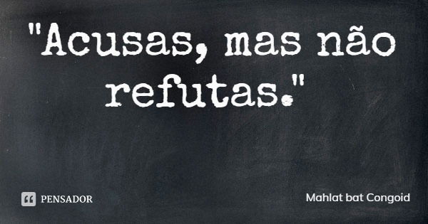 "Acusas, mas não refutas."... Frase de Mahlat bat Congoid.