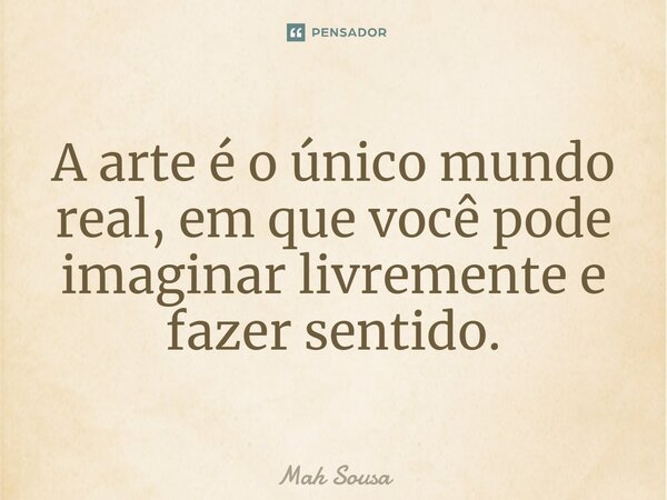 ⁠A arte é o único mundo real, em que você pode imaginar livremente e fazer sentido.... Frase de Mah Sousa.
