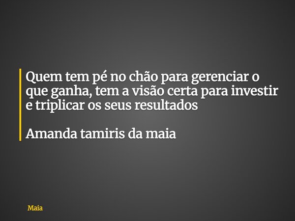 Quem tem pé no chão para gerenciar o que ganha, tem a visão certa para investir e triplicar os seus resultados Amanda tamiris da maia... Frase de Maia.