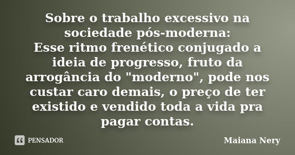 Sobre o trabalho excessivo na sociedade pós-moderna: Esse ritmo frenético conjugado a ideia de progresso, fruto da arrogância do "moderno", pode nos c... Frase de Maiana Nery.