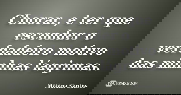 Chorar, e ter que esconder o verdadeiro motivo das minhas lágrimas.... Frase de Maiana Santos.