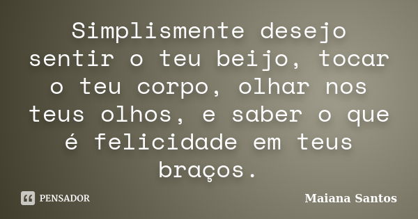 Simplismente desejo sentir o teu beijo, tocar o teu corpo, olhar nos teus olhos, e saber o que é felicidade em teus braços.... Frase de Maiana Santos.