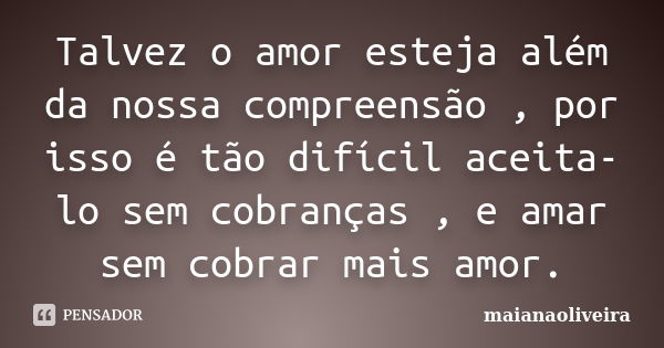 Talvez o amor esteja além da nossa compreensão , por isso é tão difícil aceita-lo sem cobranças , e amar sem cobrar mais amor.... Frase de maianaoliveira.