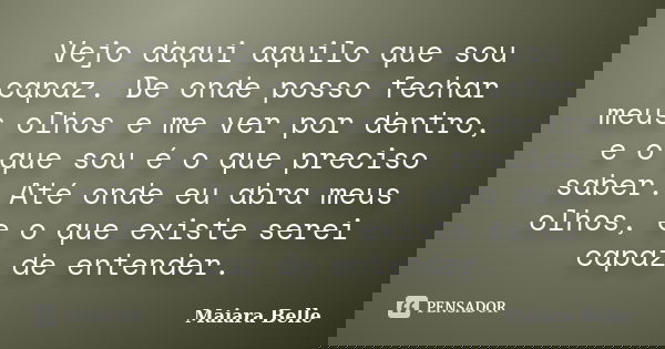 Vejo daqui aquilo que sou capaz. De onde posso fechar meus olhos e me ver por dentro, e o que sou é o que preciso saber. Até onde eu abra meus olhos, e o que ex... Frase de Maiara Belle.