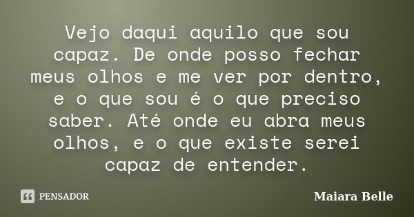 Vejo daqui aquilo que sou capaz. De onde posso fechar meus olhos e me ver por dentro, e o que sou é o que preciso saber. Até onde eu abra meus olhos, e o que ex... Frase de Maiara Belle.