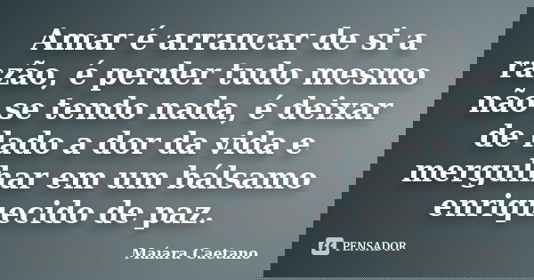 Amar é arrancar de si a razão, é perder tudo mesmo não se tendo nada, é deixar de lado a dor da vida e mergulhar em um bálsamo enriquecido de paz.... Frase de Maíara caetano.