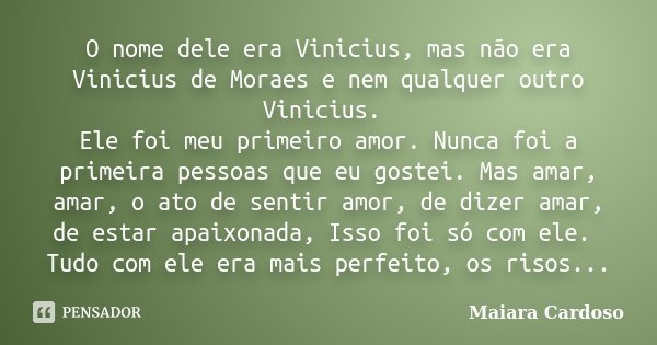 O nome dele era Vinicius, mas não era Vinicius de Moraes e nem qualquer outro Vinicius. Ele foi meu primeiro amor. Nunca foi a primeira pessoas que eu gostei. M... Frase de Maiara Cardoso.