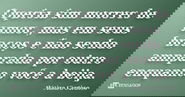 Queria sim morrer de amor, mas em seus braços e não sendo amparada por outro enquanto você a beija.... Frase de Maiara Cardoso.