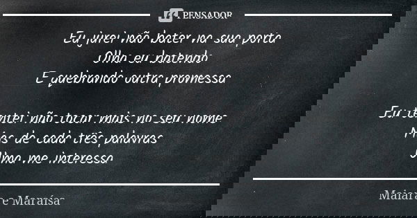 Eu jurei não bater na sua porta Olha eu batendo E quebrando outra promessa Eu tentei não tocar mais no seu nome Mas de cada três palavras Uma me interessa... Frase de Maiara e Maraísa.