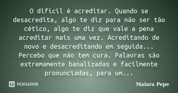 O difícil é acreditar. Quando se desacredita, algo te diz para não ser tão cético, algo te diz que vale a pena acreditar mais uma vez. Acreditando de novo e des... Frase de Maiara Pepe.