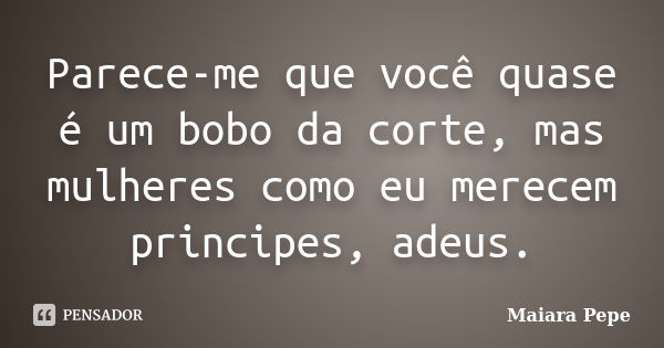 Parece-me que você quase é um bobo da corte, mas mulheres como eu merecem principes, adeus.... Frase de Maiara Pepe.