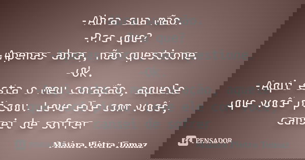 -Abra sua mão. -Pra que? -Apenas abra, não questione. -Ok. -Aqui esta o meu coração, aquele que você pisou. Leve ele com você, cansei de sofrer... Frase de Maiara Pietra Tomaz.
