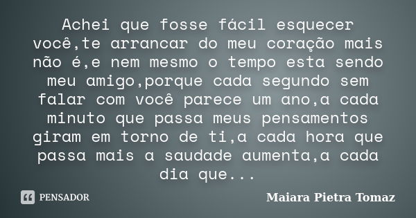 Achei que fosse fácil esquecer você,te arrancar do meu coração mais não é,e nem mesmo o tempo esta sendo meu amigo,porque cada segundo sem falar com você parece... Frase de Maiara Pietra Tomaz.