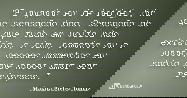 “E quando eu te beijei, há que sensação boa. Sensação de que tudo em volta não existia, e sim, somente eu e você, nesses momentos eu sabia que nosso amor era re... Frase de Maiara Pietra Tomaz.