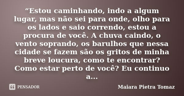 “Estou caminhando, indo a algum lugar, mas não sei para onde, olho para os lados e saio correndo, estou a procura de você. A chuva caindo, o vento soprando, os ... Frase de Maiara Pietra Tomaz.