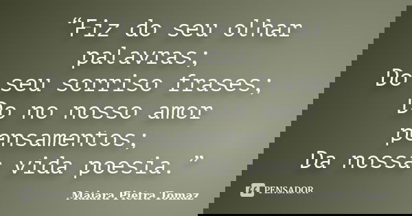 “Fiz do seu olhar palavras; Do seu sorriso frases; Do no nosso amor pensamentos; Da nossa vida poesia.”... Frase de Maiara Pietra Tomaz.