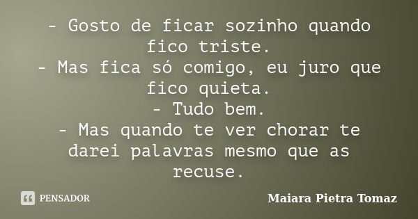 - Gosto de ficar sozinho quando fico triste. - Mas fica só comigo, eu juro que fico quieta. - Tudo bem. - Mas quando te ver chorar te darei palavras mesmo que a... Frase de Maiara Pietra Tomaz.