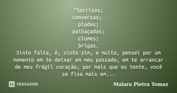 “Sorrisos; conversas; piadas; palhaçadas; ciumes; brigas. Sinto falta, é, sinto sim, e muito, pensei por um momento em te deixar em meu passado, em te arrancar ... Frase de Maiara Pietra Tomaz.