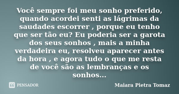 Você sempre foi meu sonho preferido, quando acordei senti as lágrimas da saudades escorrer , porque eu tenho que ser tão eu? Eu poderia ser a garota dos seus so... Frase de Maiara Pietra Tomaz.