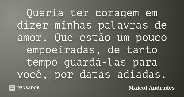 Queria ter coragem em dizer minhas palavras de amor. Que estão um pouco empoeiradas, de tanto tempo guardá-las para você, por datas adiadas.... Frase de Maicol Andrades.