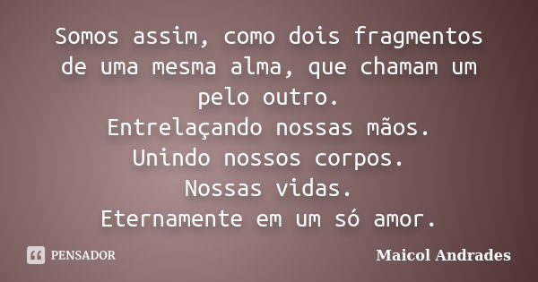 Somos assim, como dois fragmentos de uma mesma alma, que chamam um pelo outro. Entrelaçando nossas mãos. Unindo nossos corpos. Nossas vidas. Eternamente em um s... Frase de Maicol Andrades.