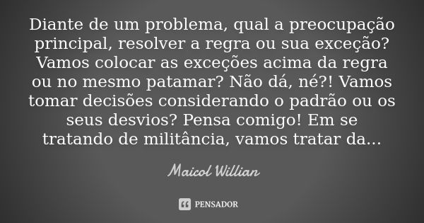 Diante de um problema, qual a preocupação principal, resolver a regra ou sua exceção? Vamos colocar as exceções acima da regra ou no mesmo patamar? Não dá, né?!... Frase de Maicol Willian.