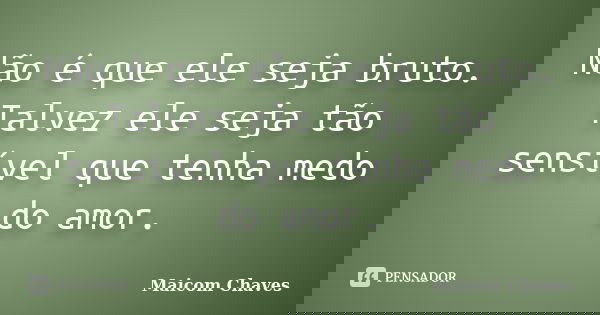 Não é que ele seja bruto. Talvez ele seja tão sensível que tenha medo do amor.... Frase de Maicom Chaves.