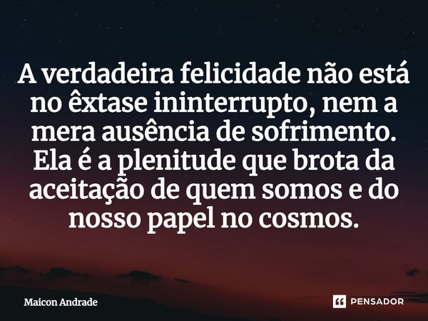 ⁠A verdadeira felicidade não está no êxtase ininterrupto, nem a mera ausência de sofrimento. Ela é a plenitude que brota da aceitação de quem somos e do nosso p... Frase de Maicon Andrade.