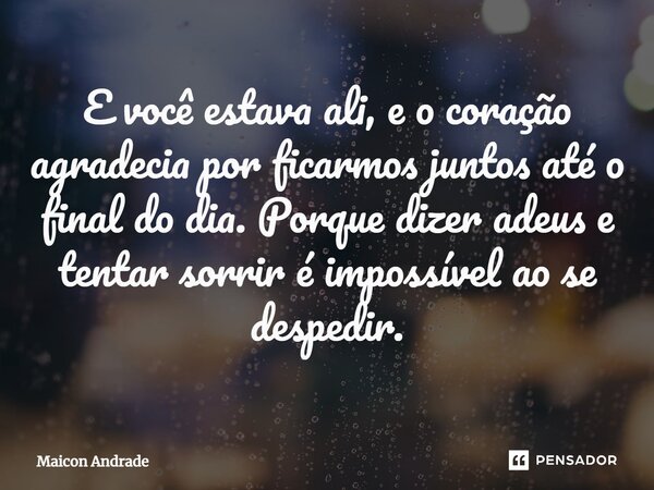 ⁠E você estava ali, e o coração agradecia por ficarmos juntos até o final do dia. Porque dizer adeus e tentar sorrir éimpossível ao se despedir.... Frase de Maicon Andrade.