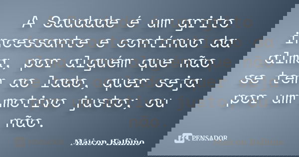 A Saudade é um grito incessante e contínuo da alma, por alguém que não se tem ao lado, quer seja por um motivo justo; ou não.... Frase de Maicon Balbino.