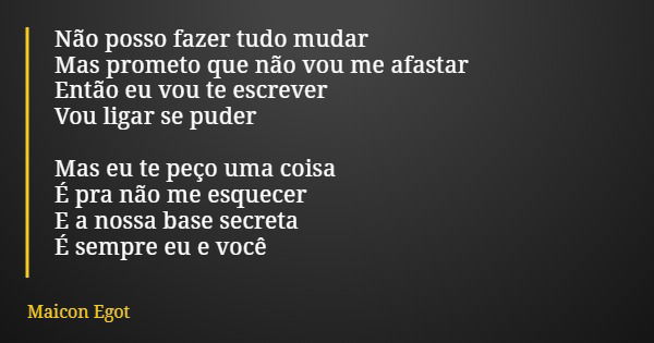 Não posso fazer tudo mudar Mas prometo que não vou me afastar Então eu vou te escrever Vou ligar se puder Mas eu te peço uma coisa É pra não me esquecer E a nos... Frase de Maicon Egot.