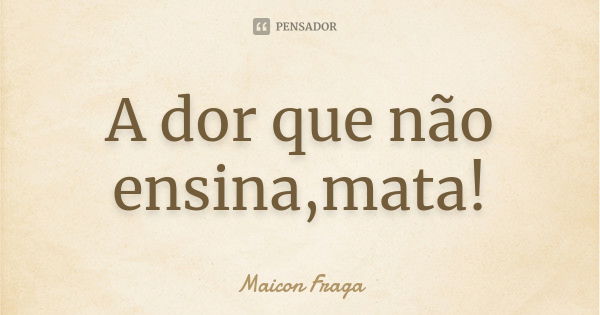 A dor que não ensina,mata!... Frase de Maicon Fraga.