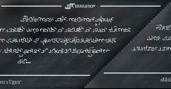 Bebemos da mesma água, Porém cada um,mata a sede a sua forma. Uns com cautela e apreciação,saciam-se. Outros com tanta gana e exacerbo,afogam-se...... Frase de Maicon Fraga.