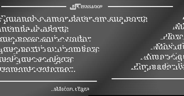E quando o amor bater em sua porta, Mantenha-la aberta, Para que possa sair e voltar. Mais do que partir ou ir embora, Amor é aquele que se alegra, Em poder liv... Frase de Maicon Fraga.
