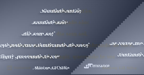 Saudade então, saudade são: dia sem sol, as vezes me vejo pela ruas lembrando de você, tentando fingir, querendo te ver... Frase de Maicon Gil Silva.