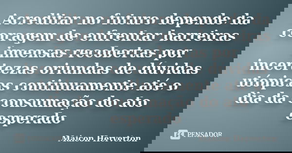 Acreditar no futuro depende da coragem de enfrentar barreiras imensas recobertas por incertezas oriundas de dúvidas utópicas continuamente até o dia da consumaç... Frase de Maicon Herverton.