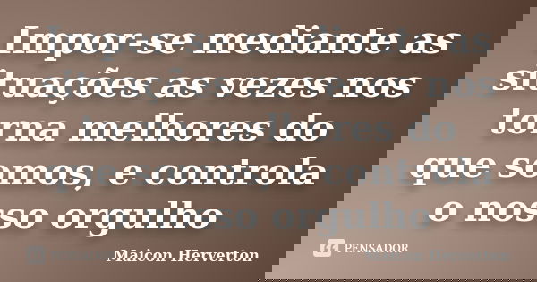 Impor-se mediante as situações as vezes nos torna melhores do que somos, e controla o nosso orgulho... Frase de Maicon Herverton.