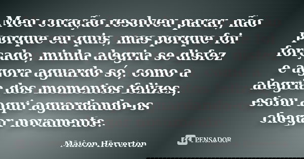 Meu coração resolveu parar, não porque eu quis, mas porque foi forçado, minha alegria se disfez e agora aguardo só, como a alegria dos momentos felizes, estou a... Frase de Maicon Herverton.