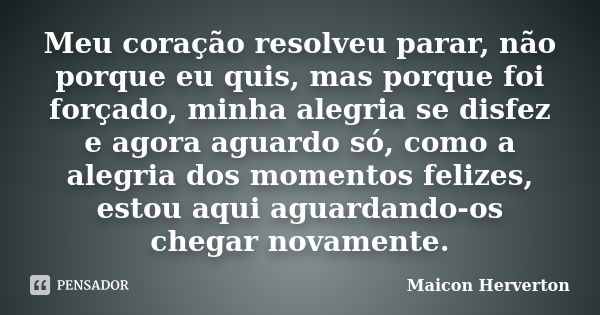 Meu coração resolveu parar, não porque eu quis, mas porque foi forçado, minha alegria se disfez e agora aguardo só, como a alegria dos momentos felizes, estou a... Frase de Maicon Herverton.