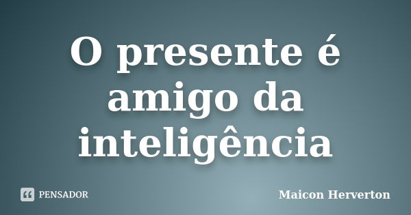 O presente é amigo da inteligência... Frase de Maicon Herverton.