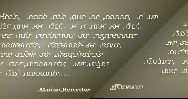 Pois, cada dia que se passa, é um dia que se foi, e o que se foi, talvez não retornou ao regressar em pensamento, fazendo-se novo, outrora além do imaginário fu... Frase de Maicon Herverton.