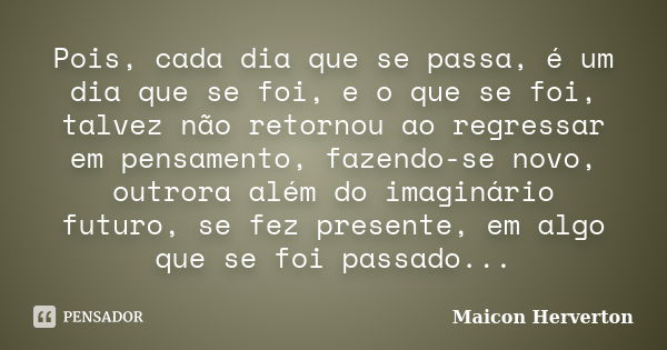 Pois, cada dia que se passa, é um dia que se foi, e o que se foi, talvez não retornou ao regressar em pensamento, fazendo-se novo, outrora além do imaginário fu... Frase de Maicon Herverton.