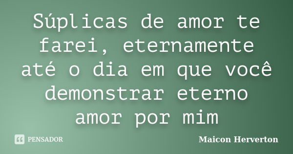 Súplicas de amor te farei, eternamente até o dia em que você demonstrar eterno amor por mim... Frase de Maicon Herverton.