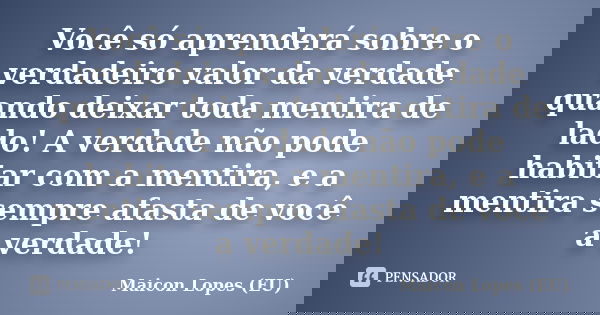 Você só aprenderá sobre o verdadeiro valor da verdade quando deixar toda mentira de lado! A verdade não pode habitar com a mentira, e a mentira sempre afasta de... Frase de Maicon Lopes (EU).