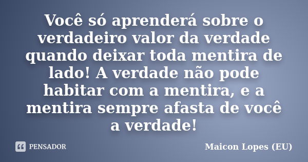 Você só aprenderá sobre o verdadeiro valor da verdade quando deixar toda mentira de lado! A verdade não pode habitar com a mentira, e a mentira sempre afasta de... Frase de Maicon Lopes (EU).