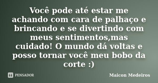 Você pode até estar me achando com cara de palhaço e brincando e se divertindo com meus sentimentos,mas cuidado! O mundo dá voltas e posso tornar você meu bobo ... Frase de Maicon Medeiros.