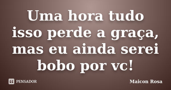 Uma hora tudo isso perde a graça, mas eu ainda serei bobo por vc!... Frase de Maicon Rosa.