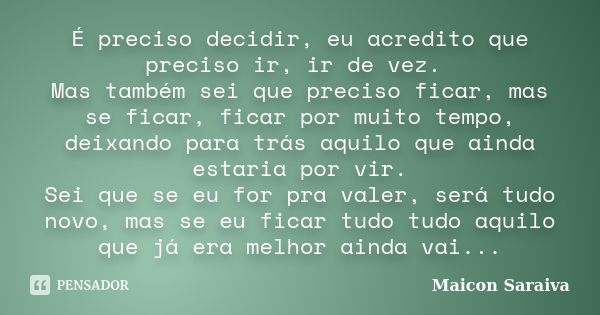 É preciso decidir, eu acredito que preciso ir, ir de vez. Mas também sei que preciso ficar, mas se ficar, ficar por muito tempo, deixando para trás aquilo que a... Frase de Maicon Saraiva.