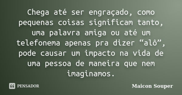 Chega até ser engraçado, como pequenas coisas significam tanto, uma palavra amiga ou até um telefonema apenas pra dizer “alô”, pode causar um impacto na vida de... Frase de Maicon Souper.